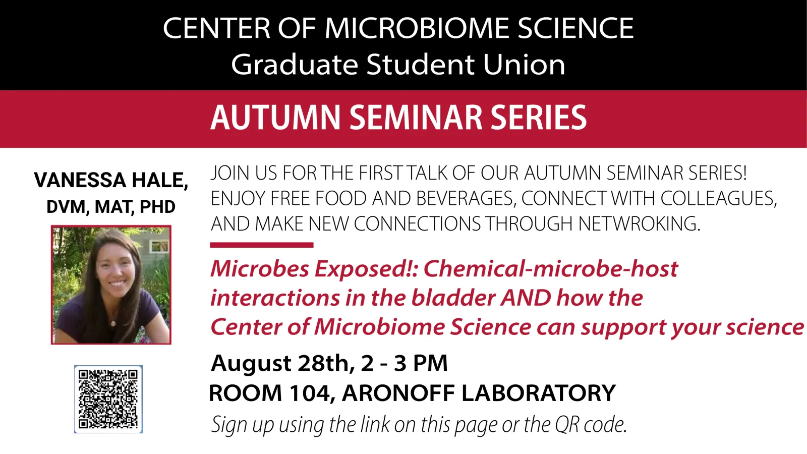 Center of Microbiome Science, Autumn Seminar Series  JOIN US FOR THE FIRST TALK OF OUR AUTUMN SEMINAR SERIES! ENJOY FREE FOOD AND BEVERAGES, CONNECT WITH COLLEAGUES,  AND MAKE NEW CONNECTIONS THROUGH NETWORKING.  Microbes Exposed!: Chemical-microbe-host  interactions in the bladder AND how the  Center of Microbiome Science can support your science  Vanessa Hale, DVM, MAT, PHD  August 28th, 2 - 3 PM  Room 104, Aronoff Laboratory  Sign up by using the link below or scanning the QR code. 