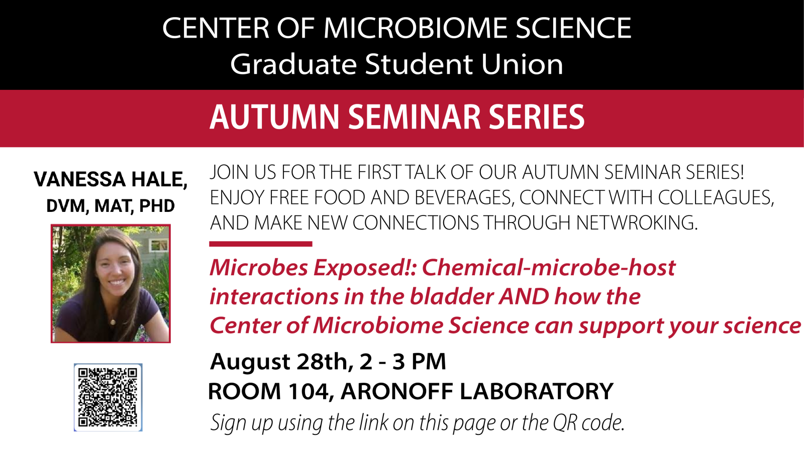 Center of Microbiome Science, Autumn Seminar Series  JOIN US FOR THE FIRST TALK OF OUR AUTUMN SEMINAR SERIES! ENJOY FREE FOOD AND BEVERAGES, CONNECT WITH COLLEAGUES,  AND MAKE NEW CONNECTIONS THROUGH NETWORKING.  Microbes Exposed!: Chemical-microbe-host  interactions in the bladder AND how the  Center of Microbiome Science can support your science  Vanessa Hale, DVM, MAT, PHD  August 28th, 2 - 3 PM  Room 104, Aronoff Laboratory  Sign up by using the link below or scanning the QR code. 